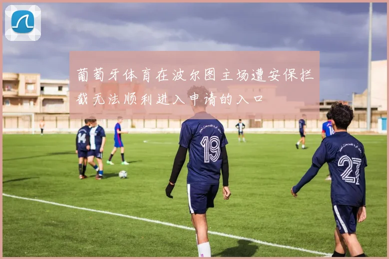 葡萄牙体育在波尔图主场遭安保拦截无法顺利进入申请的入口