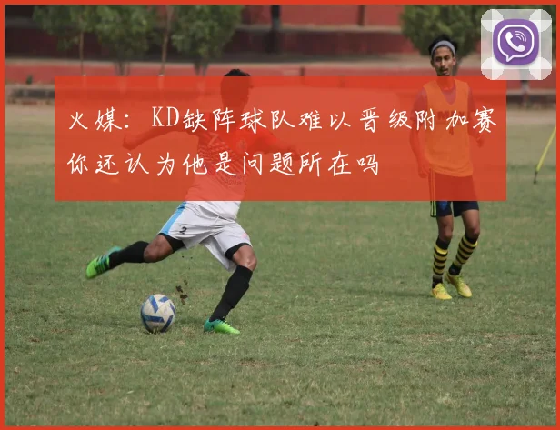 火媒：KD缺阵球队难以晋级附加赛你还认为他是问题所在吗