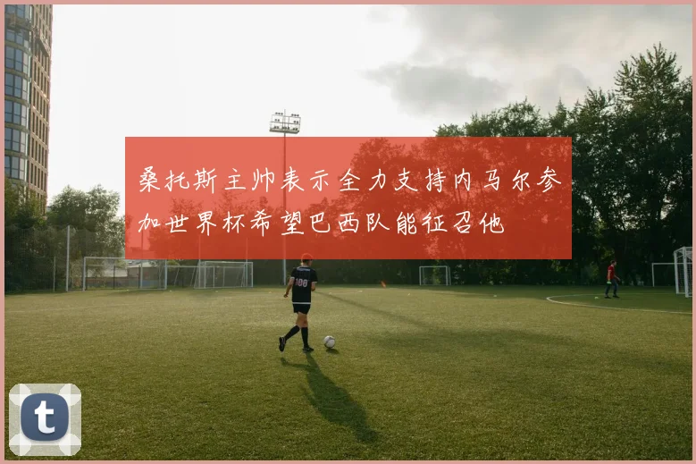桑托斯主帅表示全力支持内马尔参加世界杯希望巴西队能征召他