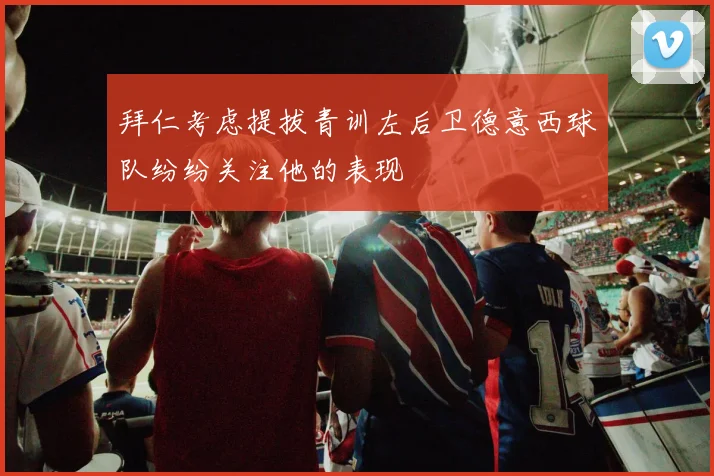 拜仁考虑提拔青训左后卫德意西球队纷纷关注他的表现