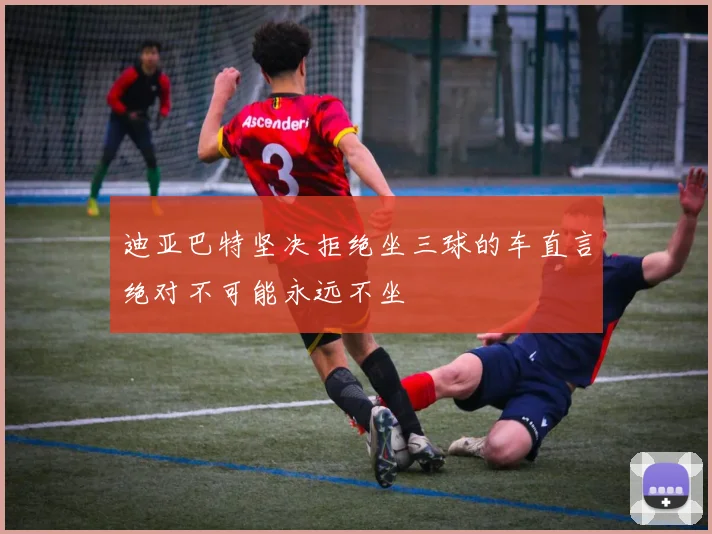 迪亚巴特坚决拒绝坐三球的车直言绝对不可能永远不坐