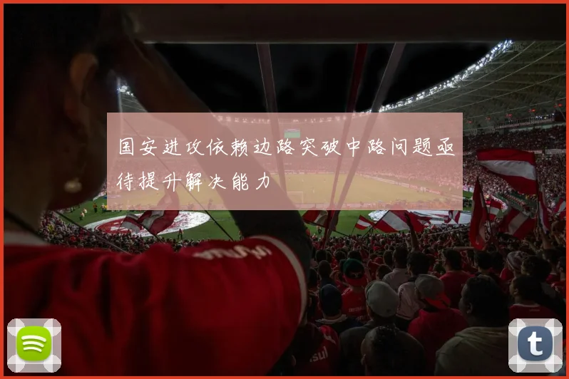 国安进攻依赖边路突破中路问题亟待提升解决能力