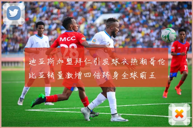 迪亚斯加盟拜仁引发球衣热潮哥伦比亚销量激增四倍跻身全球前五