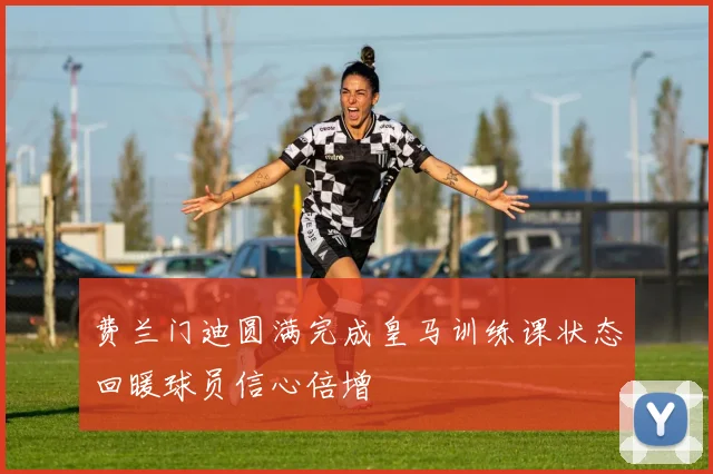 费兰门迪圆满完成皇马训练课状态回暖球员信心倍增