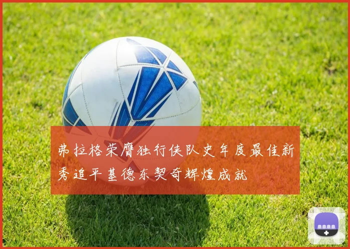 弗拉格荣膺独行侠队史年度最佳新秀追平基德东契奇辉煌成就