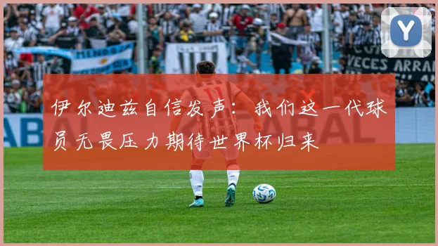 伊尔迪兹自信发声：我们这一代球员无畏压力期待世界杯归来