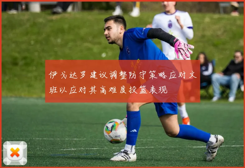 伊戈达罗建议调整防守策略应对文班以应对其高难度投篮表现