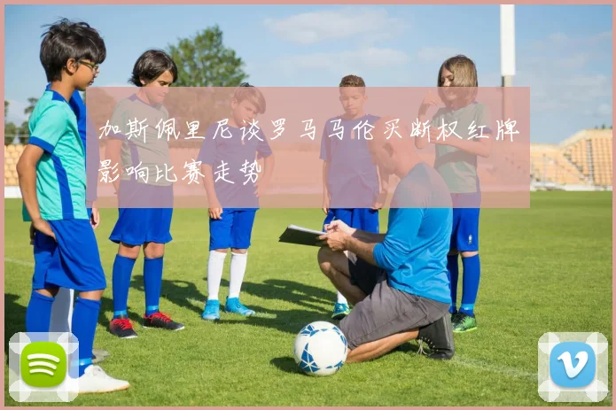加斯佩里尼谈罗马马伦买断权红牌影响比赛走势