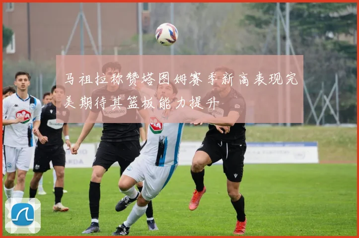 马祖拉称赞塔图姆赛季新高表现完美期待其篮板能力提升